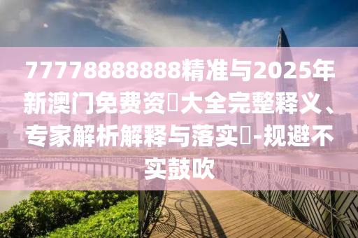77778888888精準(zhǔn)與2025年新澳門免費(fèi)資枓大全完整釋義、專家解析解釋與落實(shí)?-規(guī)避不實(shí)鼓吹