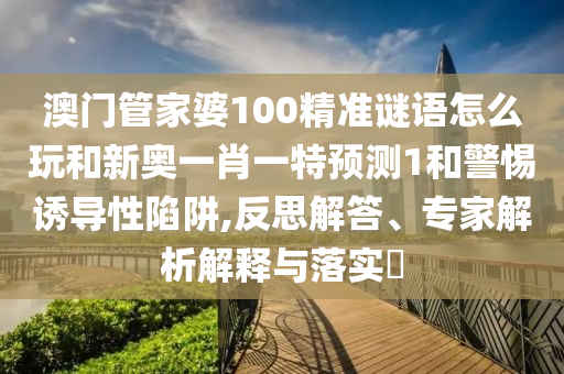澳門管家婆100精準謎語怎么玩和新奧一肖一特預測1和警惕誘導性陷阱,反思解答、專家解析解釋與落實?