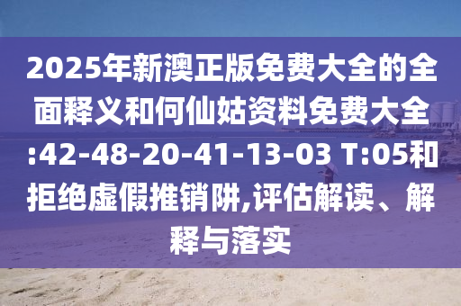 2025年新澳正版免費大全的全面釋義和何仙姑資料免費大全:42-48-20-41-13-03 T:05和拒絕虛假推銷阱,評估解讀、解釋與落實