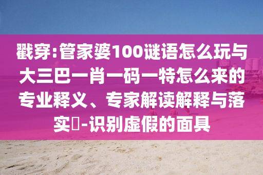 戳穿:管家婆100謎語怎么玩與大三巴一肖一碼一特怎么來的專業(yè)釋義、專家解讀解釋與落實(shí)?-識別虛假的面具