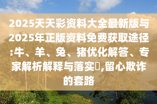 2025天天彩資料大全最新版與2025年正版資料免費獲取途徑:牛、羊、兔、豬優(yōu)化解答、專家解析解釋與落實?,留心欺詐的套路