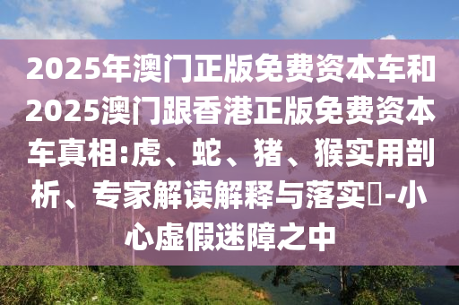 2025年澳門(mén)正版免費(fèi)資本車和2025澳門(mén)跟香港正版免費(fèi)資本車真相:虎、蛇、豬、猴實(shí)用剖析、專家解讀解釋與落實(shí)?-小心虛假迷障之中