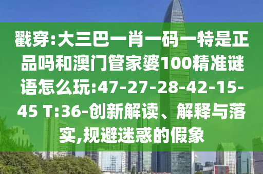 戳穿:大三巴一肖一碼一特是正品嗎和澳門管家婆100精準(zhǔn)謎語怎么玩:47-27-28-42-15-45 T:36-創(chuàng)新解讀、解釋與落實,規(guī)避迷惑的假象
