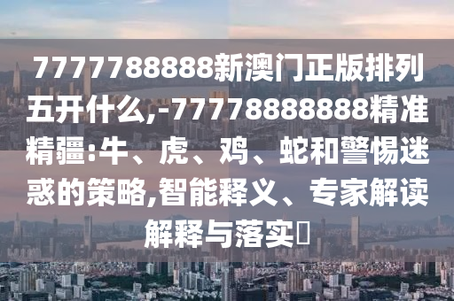 7777788888新澳門正版排列五開什么,-77778888888精準精疆:牛、虎、雞、蛇和警惕迷惑的策略,智能釋義、專家解讀解釋與落實?