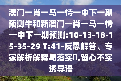 澳門一肖一馬一恃一中下一期預(yù)測(cè)牛和新澳門一肖一馬一恃一中下一期預(yù)測(cè):10-13-18-15-35-29 T:41-反思解答、專家解析解釋與落實(shí)?,留心不實(shí)誘導(dǎo)語