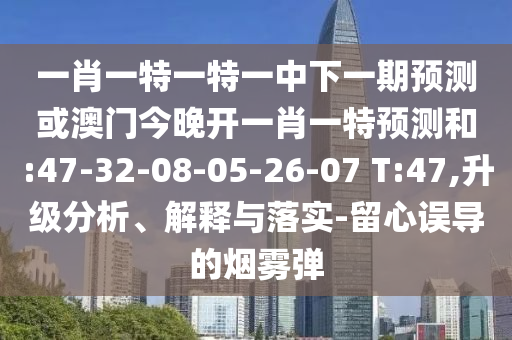 一肖一特一特一中下一期預(yù)測(cè)或澳門(mén)今晚開(kāi)一肖一特預(yù)測(cè)和:47-32-08-05-26-07 T:47,升級(jí)分析、解釋與落實(shí)-留心誤導(dǎo)的煙霧彈