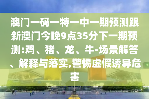 澳門一碼一特一中一期預(yù)測跟新澳門今晚9點(diǎn)35分下一期預(yù)測:雞、豬、龍、牛-場景解答、解釋與落實(shí),警惕虛假誘導(dǎo)危害