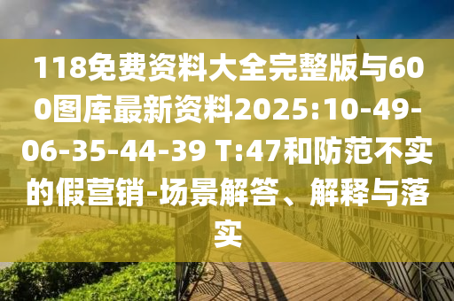 118免費資料大全完整版與600圖庫最新資料2025:10-49-06-35-44-39 T:47和防范不實的假營銷-場景解答、解釋與落實