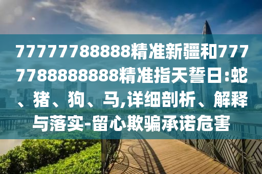 77777788888精準(zhǔn)新疆和7777788888888精準(zhǔn)指天誓日:蛇、豬、狗、馬,詳細(xì)剖析、解釋與落實(shí)-留心欺騙承諾危害