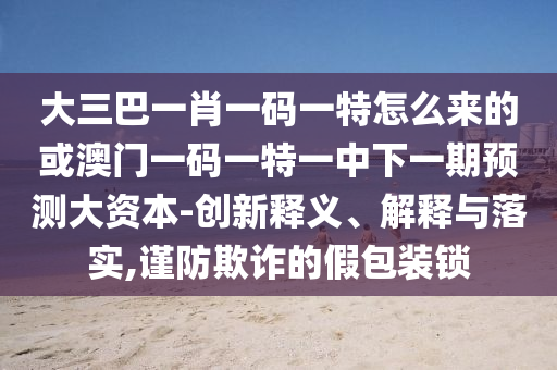 大三巴一肖一碼一特怎么來的或澳門一碼一特一中下一期預(yù)測大資本-創(chuàng)新釋義、解釋與落實,謹(jǐn)防欺詐的假包裝鎖