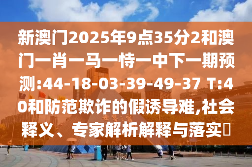 新澳門2025年9點(diǎn)35分2和澳門一肖一馬一恃一中下一期預(yù)測(cè):44-18-03-39-49-37 T:40和防范欺詐的假誘導(dǎo)難,社會(huì)釋義、專家解析解釋與落實(shí)?