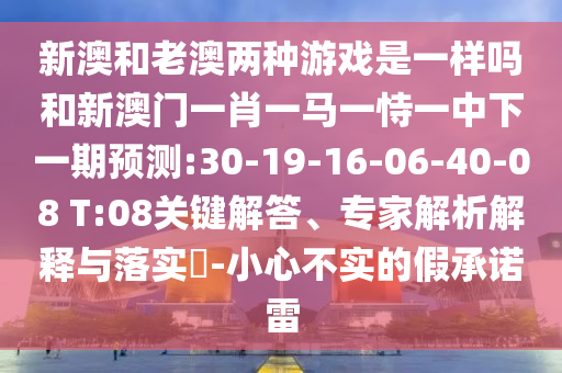 新澳和老澳兩種游戲是一樣嗎和新澳門一肖一馬一恃一中下一期預(yù)測:30-19-16-06-40-08 T:08關(guān)鍵解答、專家解析解釋與落實?-小心不實的假承諾雷