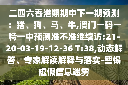 二四六香港期期中下一期預(yù)測(cè)：豬、狗、馬、牛,澳門一碼一特一中預(yù)測(cè)準(zhǔn)不準(zhǔn)繼續(xù)訪:21-20-03-19-12-36 T:38,動(dòng)態(tài)解答、專家解讀解釋與落實(shí)-警惕虛假信息迷霧
