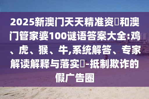2025新澳門天天精準(zhǔn)資枓和澳門管家婆100謎語(yǔ)答案大全:雞、虎、猴、牛,系統(tǒng)解答、專家解讀解釋與落實(shí)?-抵制欺詐的假?gòu)V告圈