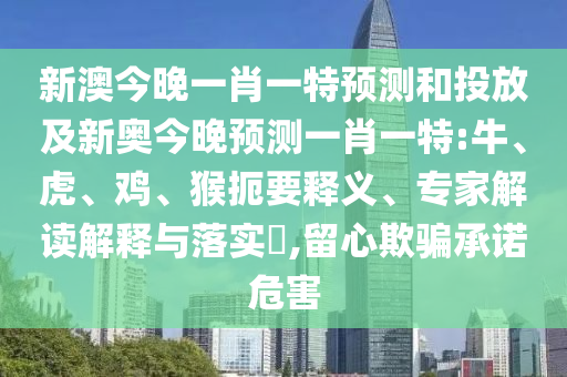新澳今晚一肖一特預(yù)測和投放及新奧今晚預(yù)測一肖一特:牛、虎、雞、猴扼要釋義、專家解讀解釋與落實?,留心欺騙承諾危害
