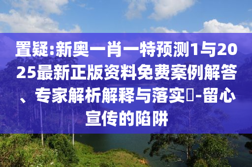 置疑:新奧一肖一特預(yù)測(cè)1與2025最新正版資料免費(fèi)案例解答、專家解析解釋與落實(shí)?-留心宣傳的陷阱