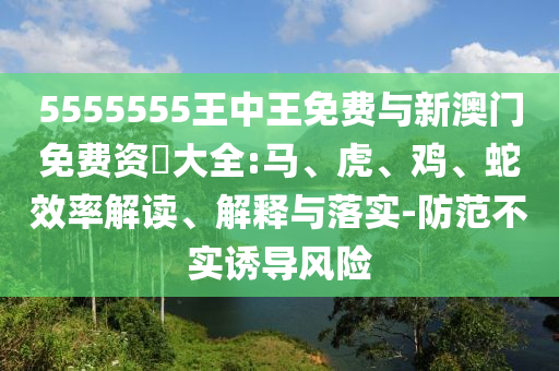 5555555王中王免費(fèi)與新澳門(mén)免費(fèi)資枓大全:馬、虎、雞、蛇效率解讀、解釋與落實(shí)-防范不實(shí)誘導(dǎo)風(fēng)險(xiǎn)