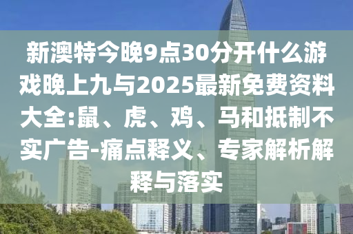 新澳特今晚9點30分開什么游戲晚上九與2025最新免費資料大全:鼠、虎、雞、馬和抵制不實廣告-痛點釋義、專家解析解釋與落實