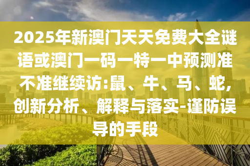 2025年新澳門天天免費(fèi)大全謎語或澳門一碼一特一中預(yù)測(cè)準(zhǔn)不準(zhǔn)繼續(xù)訪:鼠、牛、馬、蛇,創(chuàng)新分析、解釋與落實(shí)-謹(jǐn)防誤導(dǎo)的手段