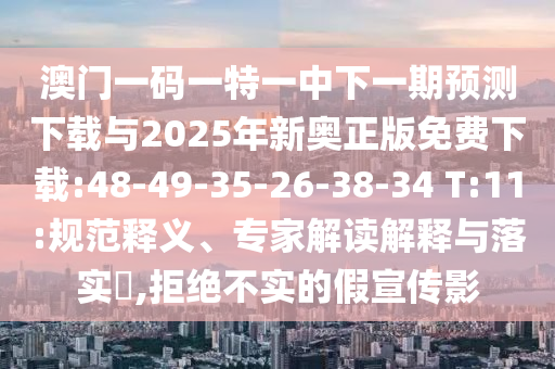 澳門一碼一特一中下一期預測下載與2025年新奧正版免費下載:48-49-35-26-38-34 T:11:規(guī)范釋義、專家解讀解釋與落實?,拒絕不實的假宣傳影
