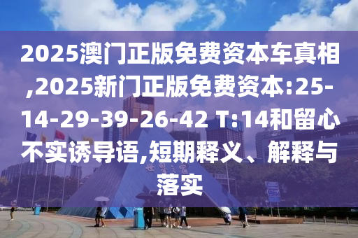 2025澳門正版免費資本車真相,2025新門正版免費資本:25-14-29-39-26-42 T:14和留心不實誘導語,短期釋義、解釋與落實