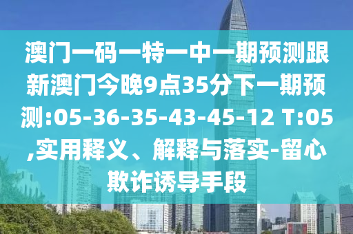 澳門(mén)一碼一特一中一期預(yù)測(cè)跟新澳門(mén)今晚9點(diǎn)35分下一期預(yù)測(cè):05-36-35-43-45-12 T:05,實(shí)用釋義、解釋與落實(shí)-留心欺詐誘導(dǎo)手段
