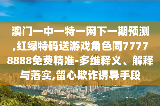 澳門一中一特一網(wǎng)下一期預測,紅綠特碼送游戲角色同77778888免費精準-多維釋義、解釋與落實,留心欺詐誘導手段
