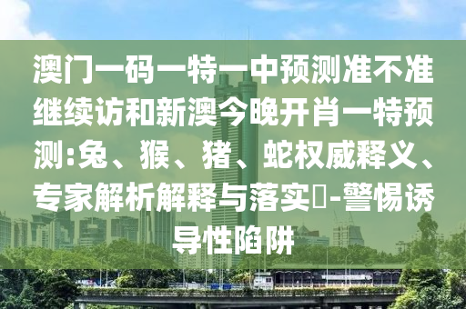 澳門一碼一特一中預(yù)測(cè)準(zhǔn)不準(zhǔn)繼續(xù)訪和新澳今晚開肖一特預(yù)測(cè):兔、猴、豬、蛇權(quán)威釋義、專家解析解釋與落實(shí)?-警惕誘導(dǎo)性陷阱