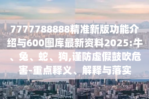7777788888精準新版功能介紹與600圖庫最新資料2025:牛、兔、蛇、狗,謹防虛假鼓吹危害-重點釋義、解釋與落實