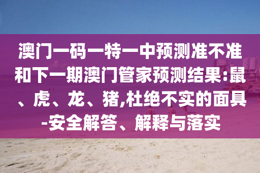 澳門一碼一特一中預(yù)測準(zhǔn)不準(zhǔn)和下一期澳門管家預(yù)測結(jié)果:鼠、虎、龍、豬,杜絕不實的面具-安全解答、解釋與落實