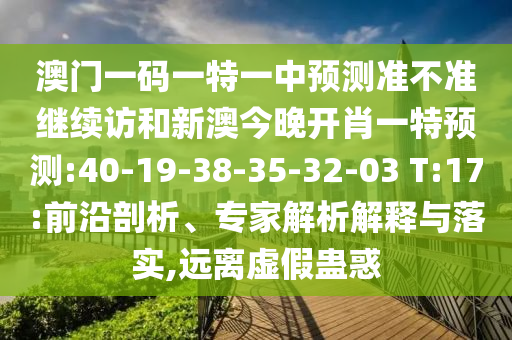 澳門一碼一特一中預(yù)測(cè)準(zhǔn)不準(zhǔn)繼續(xù)訪和新澳今晚開(kāi)肖一特預(yù)測(cè):40-19-38-35-32-03 T:17:前沿剖析、專家解析解釋與落實(shí),遠(yuǎn)離虛假蠱惑
