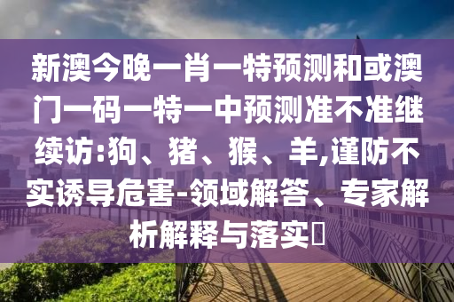 新澳今晚一肖一特預(yù)測(cè)和或澳門一碼一特一中預(yù)測(cè)準(zhǔn)不準(zhǔn)繼續(xù)訪:狗、豬、猴、羊,謹(jǐn)防不實(shí)誘導(dǎo)危害-領(lǐng)域解答、專家解析解釋與落實(shí)?