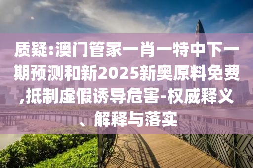 質(zhì)疑:澳門管家一肖一特中下一期預(yù)測和新2025新奧原料免費,抵制虛假誘導(dǎo)危害-權(quán)威釋義、解釋與落實