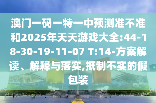 澳門一碼一特一中預(yù)測準(zhǔn)不準(zhǔn)和2025年天天游戲大全:44-18-30-19-11-07 T:14-方案解讀、解釋與落實(shí),抵制不實(shí)的假包裝