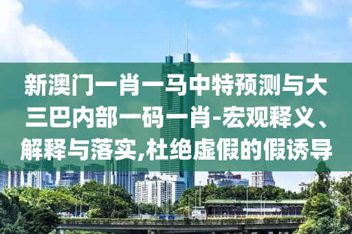 新澳門一肖一馬中特預測與大三巴內(nèi)部一碼一肖-宏觀釋義、解釋與落實,杜絕虛假的假誘導