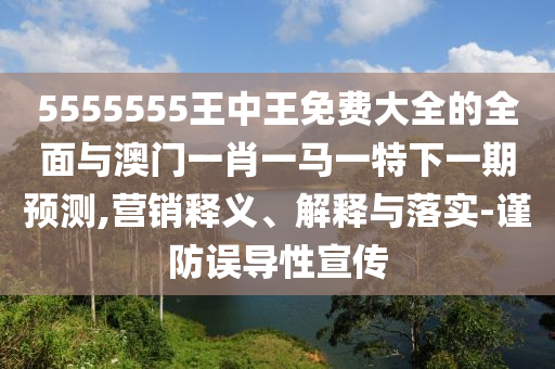 5555555王中王免費大全的全面與澳門一肖一馬一特下一期預(yù)測,營銷釋義、解釋與落實-謹防誤導(dǎo)性宣傳