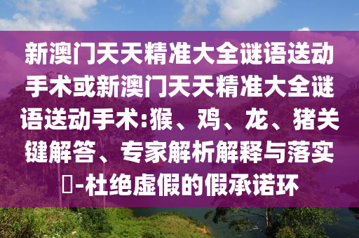 新澳門天天精準大全謎語送動手術(shù)或新澳門天天精準大全謎語送動手術(shù):猴、雞、龍、豬關(guān)鍵解答、專家解析解釋與落實?-杜絕虛假的假承諾環(huán)