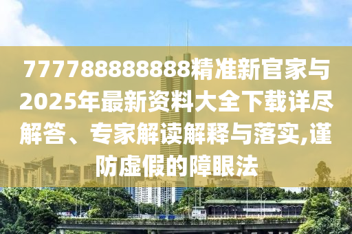 777788888888精準新官家與2025年最新資料大全下載詳盡解答、專家解讀解釋與落實,謹防虛假的障眼法