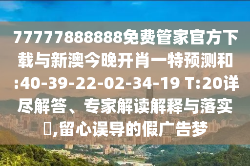 77777888888免費(fèi)管家官方下載與新澳今晚開肖一特預(yù)測和:40-39-22-02-34-19 T:20詳盡解答、專家解讀解釋與落實(shí)?,留心誤導(dǎo)的假廣告夢