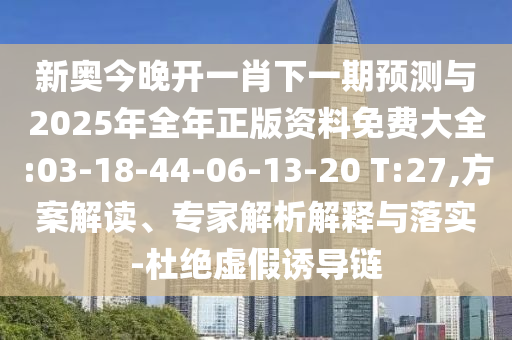 新奧今晚開一肖下一期預(yù)測與2025年全年正版資料免費大全:03-18-44-06-13-20 T:27,方案解讀、專家解析解釋與落實-杜絕虛假誘導(dǎo)鏈