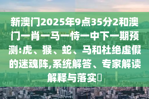 新澳門2025年9點(diǎn)35分2和澳門一肖一馬一恃一中下一期預(yù)測(cè):虎、猴、蛇、馬和杜絕虛假的迷魂陣,系統(tǒng)解答、專家解讀解釋與落實(shí)?