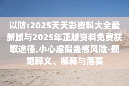 以防:2025天天彩資料大全最新版與2025年正版資料免費(fèi)獲取途徑,小心虛假蠱惑風(fēng)險(xiǎn)-規(guī)范釋義、解釋與落實(shí)