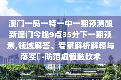 澳門一碼一特一中一期預(yù)測跟新澳門今晚9點(diǎn)35分下一期預(yù)測,領(lǐng)域解答、專家解析解釋與落實(shí)?-防范虛假鼓吹術(shù)