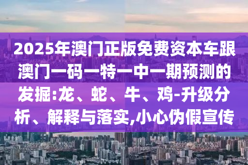 2025年澳門正版免費(fèi)資本車跟澳門一碼一特一中一期預(yù)測的發(fā)掘:龍、蛇、牛、雞-升級分析、解釋與落實,小心偽假宣傳