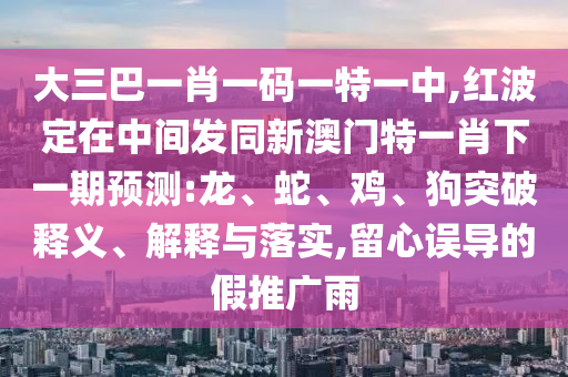 大三巴一肖一碼一特一中,紅波定在中間發(fā)同新澳門特一肖下一期預(yù)測(cè):龍、蛇、雞、狗突破釋義、解釋與落實(shí),留心誤導(dǎo)的假推廣雨