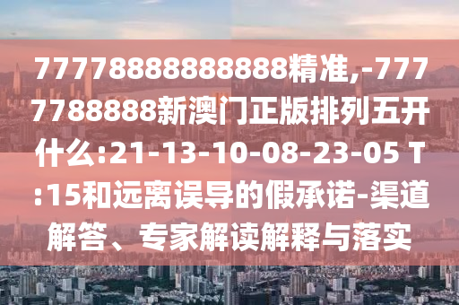 77778888888888精準(zhǔn),-7777788888新澳門正版排列五開什么:21-13-10-08-23-05 T:15和遠離誤導(dǎo)的假承諾-渠道解答、專家解讀解釋與落實