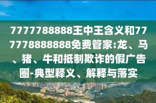 7777788888王中王含義和777778888888免費(fèi)管家:龍、馬、豬、牛和抵制欺詐的假廣告圈-典型釋義、解釋與落實(shí)