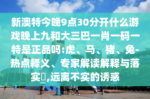 新澳特今晚9點(diǎn)30分開什么游戲晚上九和大三巴一肖一碼一特是正品嗎:虎、馬、豬、兔-熱點(diǎn)釋義、專家解讀解釋與落實(shí)?,遠(yuǎn)離不實(shí)的誘惑