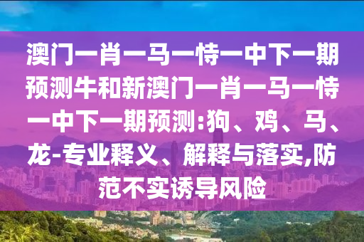 澳門一肖一馬一恃一中下一期預(yù)測牛和新澳門一肖一馬一恃一中下一期預(yù)測:狗、雞、馬、龍-專業(yè)釋義、解釋與落實(shí),防范不實(shí)誘導(dǎo)風(fēng)險(xiǎn)