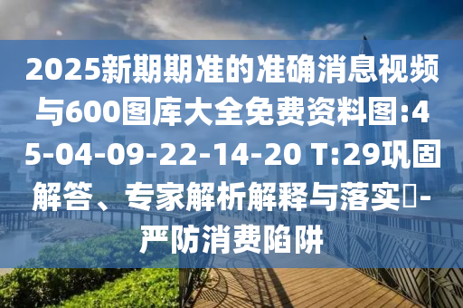 2025新期期準(zhǔn)的準(zhǔn)確消息視頻與600圖庫(kù)大全免費(fèi)資料圖:45-04-09-22-14-20 T:29鞏固解答、專家解析解釋與落實(shí)?-嚴(yán)防消費(fèi)陷阱